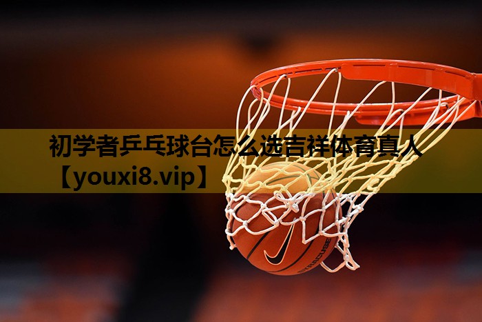初学者乒乓球台怎么选吉祥体育真人