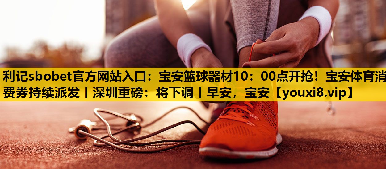 利记sbobet官方网站入口：宝安篮球器材10：00点开抢！宝安体育消费券持续派发丨深圳重磅：将下调丨早安，宝安