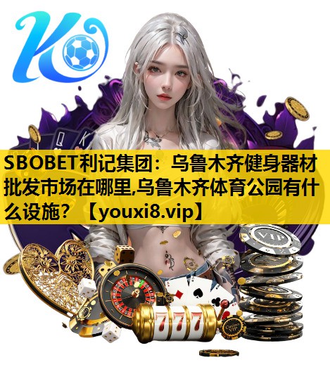 SBOBET利记集团：乌鲁木齐健身器材批发市场在哪里,乌鲁木齐体育公园有什么设施？