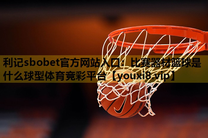 利记sbobet官方网站入口：比赛器材篮球是什么球型体育竞彩平台