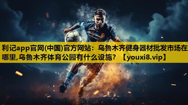 利记app官网(中国)官方网站：乌鲁木齐健身器材批发市场在哪里,乌鲁木齐体育公园有什么设施？