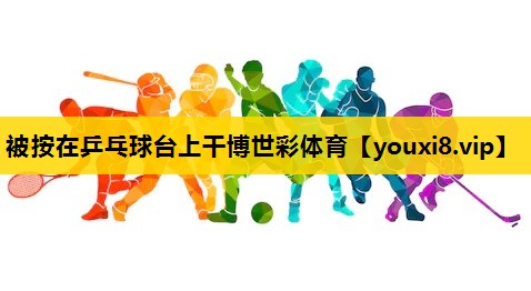 被按在乒乓球台上干博世彩体育